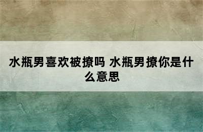 水瓶男喜欢被撩吗 水瓶男撩你是什么意思